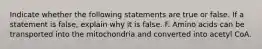 Indicate whether the following statements are true or false. If a statement is false, explain why it is false. F. Amino acids can be transported into the mitochondria and converted into acetyl CoA.