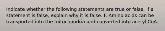 Indicate whether the following statements are true or false. If a statement is false, explain why it is false. F. Amino acids can be transported into the mitochondria and converted into acetyl CoA.