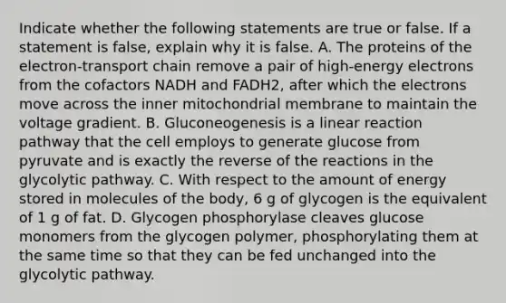 Indicate whether the following statements are true or false. If a statement is false, explain why it is false. A. The proteins of the electron-transport chain remove a pair of high-energy electrons from the cofactors NADH and FADH2, after which the electrons move across the inner mitochondrial membrane to maintain the voltage gradient. B. Gluconeogenesis is a linear reaction pathway that the cell employs to generate glucose from pyruvate and is exactly the reverse of the reactions in the glycolytic pathway. C. With respect to the amount of energy stored in molecules of the body, 6 g of glycogen is the equivalent of 1 g of fat. D. Glycogen phosphorylase cleaves glucose monomers from the glycogen polymer, phosphorylating them at the same time so that they can be fed unchanged into the glycolytic pathway.