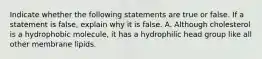 Indicate whether the following statements are true or false. If a statement is false, explain why it is false. A. Although cholesterol is a hydrophobic molecule, it has a hydrophilic head group like all other membrane lipids.