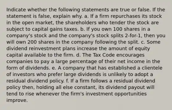 Indicate whether the following statements are true or false. If the statement is false, explain why. a. If a firm repurchases its stock in the open market, the shareholders who tender the stock are subject to capital gains taxes. b. If you own 100 shares in a company's stock and the company's <a href='https://www.questionai.com/knowledge/kHSOdJ9IsR-stock-splits' class='anchor-knowledge'>stock splits</a> 2-for-1, then you will own 200 shares in the company following the split. c. Some dividend reinvestment plans increase the amount of equity capital available to the firm. d. The Tax Code encourages companies to pay a large percentage of their net income in the form of dividends. e. A company that has established a clientele of investors who prefer large dividends is unlikely to adopt a residual dividend policy. f. If a firm follows a residual dividend policy then, holding all else constant, its dividend payout will tend to rise whenever the firm's investment opportunities improve.