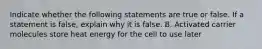 Indicate whether the following statements are true or false. If a statement is false, explain why it is false. B. Activated carrier molecules store heat energy for the cell to use later