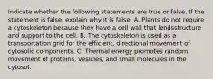 Indicate whether the following statements are true or false. If the statement is false, explain why it is false. A. Plants do not require a cytoskeleton because they have a cell wall that lendsstructure and support to the cell. B. The cytoskeleton is used as a transportation grid for the efficient, directional movement of cytosolic components. C. Thermal energy promotes random movement of proteins, vesicles, and small molecules in the cytosol.