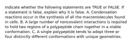 Indicate whether the following statements are TRUE or FALSE. If a statement is false, explain why it is false. A. Condensation reactions occur in the synthesis of all the macromolecules found in cells. B. A large number of noncovalent interactions is required to hold two regions of a polypeptide chain together in a stable conformation. C. A single polypeptide tends to adopt three or four distinctly different conformations with unique geometries.