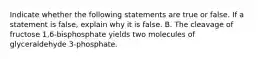 Indicate whether the following statements are true or false. If a statement is false, explain why it is false. B. The cleavage of fructose 1,6-bisphosphate yields two molecules of glyceraldehyde 3-phosphate.