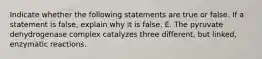 Indicate whether the following statements are true or false. If a statement is false, explain why it is false. E. The pyruvate dehydrogenase complex catalyzes three different, but linked, enzymatic reactions.