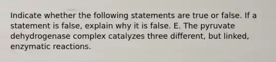 Indicate whether the following statements are true or false. If a statement is false, explain why it is false. E. The pyruvate dehydrogenase complex catalyzes three different, but linked, enzymatic reactions.