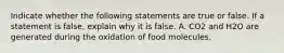 Indicate whether the following statements are true or false. If a statement is false, explain why it is false. A. CO2 and H2O are generated during the oxidation of food molecules.