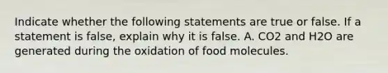 Indicate whether the following statements are true or false. If a statement is false, explain why it is false. A. CO2 and H2O are generated during the oxidation of food molecules.