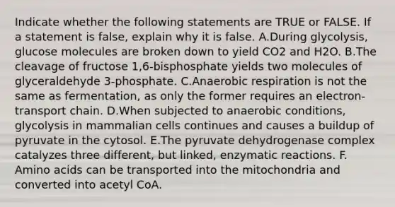 Indicate whether the following statements are TRUE or FALSE. If a statement is false, explain why it is false. ​A.​During glycolysis, glucose molecules are broken down to yield CO2 and H2O. ​B.​The cleavage of fructose 1,6-bisphosphate yields two molecules of glyceraldehyde 3-phosphate. ​C.​An<a href='https://www.questionai.com/knowledge/kyxGdbadrV-aerobic-respiration' class='anchor-knowledge'>aerobic respiration</a> is not the same as fermentation, as only the former requires an electron-transport chain. ​D.​When subjected to anaerobic conditions, glycolysis in mammalian cells continues and causes a buildup of pyruvate in the cytosol. ​E.​The pyruvate dehydrogenase complex catalyzes three different, but linked, enzymatic reactions. ​F.​<a href='https://www.questionai.com/knowledge/k9gb720LCl-amino-acids' class='anchor-knowledge'>amino acids</a> can be transported into the mitochondria and converted into acetyl CoA.