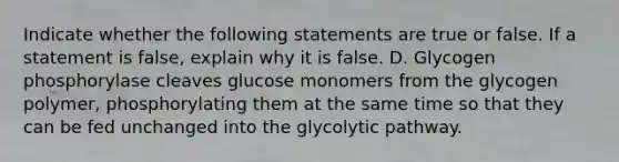 Indicate whether the following statements are true or false. If a statement is false, explain why it is false. D. Glycogen phosphorylase cleaves glucose monomers from the glycogen polymer, phosphorylating them at the same time so that they can be fed unchanged into the glycolytic pathway.