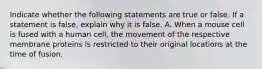 Indicate whether the following statements are true or false. If a statement is false, explain why it is false. A. When a mouse cell is fused with a human cell, the movement of the respective membrane proteins is restricted to their original locations at the time of fusion.