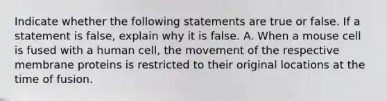 Indicate whether the following statements are true or false. If a statement is false, explain why it is false. A. When a mouse cell is fused with a human cell, the movement of the respective membrane proteins is restricted to their original locations at the time of fusion.