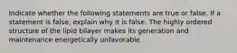 Indicate whether the following statements are true or false. If a statement is false, explain why it is false. The highly ordered structure of the lipid bilayer makes its generation and maintenance energetically unfavorable.