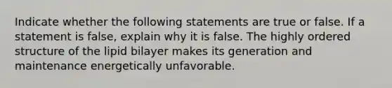 Indicate whether the following statements are true or false. If a statement is false, explain why it is false. The highly ordered structure of the lipid bilayer makes its generation and maintenance energetically unfavorable.