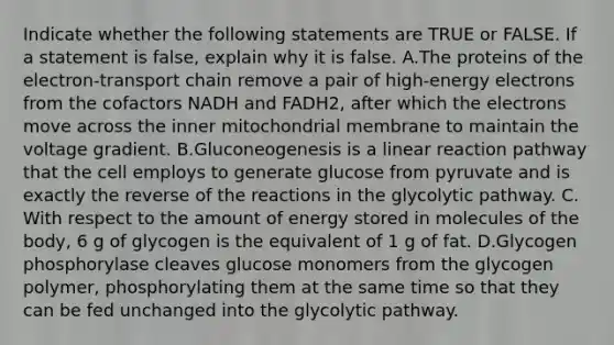 Indicate whether the following statements are TRUE or FALSE. If a statement is false, explain why it is false. ​A.​The proteins of the electron-transport chain remove a pair of high-energy electrons from the cofactors NADH and FADH2, after which the electrons move across the inner mitochondrial membrane to maintain the voltage gradient. ​B.​Gluconeogenesis is a linear reaction pathway that the cell employs to generate glucose from pyruvate and is exactly the reverse of the reactions in the glycolytic pathway. ​C.​With respect to the amount of energy stored in molecules of the body, 6 g of glycogen is the equivalent of 1 g of fat. ​D.​Glycogen phosphorylase cleaves glucose monomers from the glycogen polymer, phosphorylating them at the same time so that they can be fed unchanged into the glycolytic pathway.