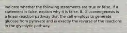 Indicate whether the following statements are true or false. If a statement is false, explain why it is false. B. Gluconeogenesis is a linear reaction pathway that the cell employs to generate glucose from pyruvate and is exactly the reverse of the reactions in the glycolytic pathway.