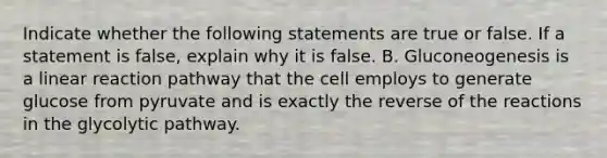 Indicate whether the following statements are true or false. If a statement is false, explain why it is false. B. Gluconeogenesis is a linear reaction pathway that the cell employs to generate glucose from pyruvate and is exactly the reverse of the reactions in the glycolytic pathway.