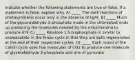 Indicate whether the following statements are true or false. If a statement is false, explain why. A) _____ The dark reactions of photosynthesis occur only in the absence of light. B) _____ Much of the glyceraldehyde 3-phosphate made in the chloroplast ends up producing the molecules needed by the mitochondria to produce ATP. C) _____ Ribulose 1,5-bisphosphate is similar to oxaloacetate in the Krebs cycle in that they are both regenerated at the end of their respective cycles. D) _____ Each round of the Calvin cycle uses five molecules of CO2 to produce one molecule of glyceraldehyde 3-phosphate and one of pyruvate