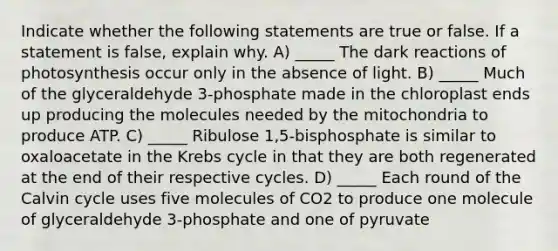 Indicate whether the following statements are true or false. If a statement is false, explain why. A) _____ The dark reactions of photosynthesis occur only in the absence of light. B) _____ Much of the glyceraldehyde 3-phosphate made in the chloroplast ends up producing the molecules needed by the mitochondria to produce ATP. C) _____ Ribulose 1,5-bisphosphate is similar to oxaloacetate in the Krebs cycle in that they are both regenerated at the end of their respective cycles. D) _____ Each round of the Calvin cycle uses five molecules of CO2 to produce one molecule of glyceraldehyde 3-phosphate and one of pyruvate