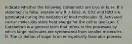 Indicate whether the following statements are true or false. If a statement is false, explain why it is false. A. CO2 and H2O are generated during the oxidation of food molecules. B. Activated carrier molecules store heat energy for the cell to use later. C. Catabolism is a general term that refers to the processes by which large molecules are synthesized from smaller molecules. D. The oxidation of sugar is an energetically favorable process.