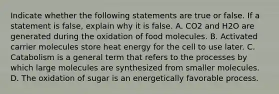 Indicate whether the following statements are true or false. If a statement is false, explain why it is false. A. CO2 and H2O are generated during the oxidation of food molecules. B. Activated carrier molecules store heat energy for the cell to use later. C. Catabolism is a general term that refers to the processes by which large molecules are synthesized from smaller molecules. D. The oxidation of sugar is an energetically favorable process.