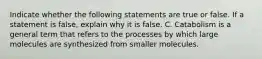 Indicate whether the following statements are true or false. If a statement is false, explain why it is false. C. Catabolism is a general term that refers to the processes by which large molecules are synthesized from smaller molecules.