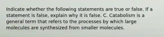 Indicate whether the following statements are true or false. If a statement is false, explain why it is false. C. Catabolism is a general term that refers to the processes by which large molecules are synthesized from smaller molecules.