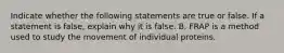 Indicate whether the following statements are true or false. If a statement is false, explain why it is false. B. FRAP is a method used to study the movement of individual proteins.