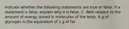 Indicate whether the following statements are true or false. If a statement is false, explain why it is false. C. With respect to the amount of energy stored in molecules of the body, 6 g of glycogen is the equivalent of 1 g of fat.