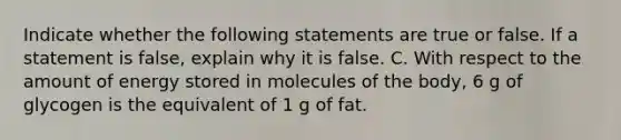 Indicate whether the following statements are true or false. If a statement is false, explain why it is false. C. With respect to the amount of energy stored in molecules of the body, 6 g of glycogen is the equivalent of 1 g of fat.