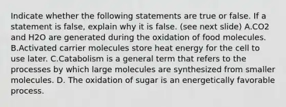 Indicate whether the following statements are true or false. If a statement is false, explain why it is false. (see next slide) A.CO2 and H2O are generated during the oxidation of food molecules. B.Activated carrier molecules store heat energy for the cell to use later. C.Catabolism is a general term that refers to the processes by which large molecules are synthesized from smaller molecules. D. The oxidation of sugar is an energetically favorable process.