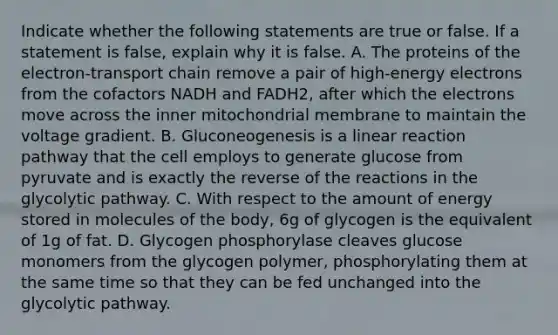 Indicate whether the following statements are true or false. If a statement is false, explain why it is false. A. The proteins of the electron-transport chain remove a pair of high-energy electrons from the cofactors NADH and FADH2, after which the electrons move across the inner mitochondrial membrane to maintain the voltage gradient. B. Gluconeogenesis is a linear reaction pathway that the cell employs to generate glucose from pyruvate and is exactly the reverse of the reactions in the glycolytic pathway. C. With respect to the amount of energy stored in molecules of the body, 6g of glycogen is the equivalent of 1g of fat. D. Glycogen phosphorylase cleaves glucose monomers from the glycogen polymer, phosphorylating them at the same time so that they can be fed unchanged into the glycolytic pathway.