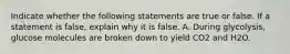 Indicate whether the following statements are true or false. If a statement is false, explain why it is false. A. During glycolysis, glucose molecules are broken down to yield CO2 and H2O.