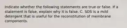 Indicate whether the following statements are true or false. If a statement is false, explain why it is false. C. SDS is a mild detergent that is useful for the reconstitution of membrane components.