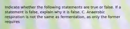 Indicate whether the following statements are true or false. If a statement is false, explain why it is false. C. Anaerobic respiration is not the same as fermentation, as only the former requires