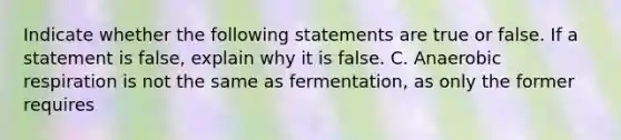 Indicate whether the following statements are true or false. If a statement is false, explain why it is false. C. Anaerobic respiration is not the same as fermentation, as only the former requires