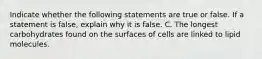 Indicate whether the following statements are true or false. If a statement is false, explain why it is false. C. The longest carbohydrates found on the surfaces of cells are linked to lipid molecules.