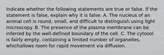 Indicate whether the following statements are true or false. If the statement is false, explain why it is false. A. The nucleus of an animal cell is round, small, and difficult to distinguish using light microscopy. B. The presence of the plasma membrane can be inferred by the well-defined boundary of the cell. C. The cytosol is fairly empty, containing a limited number of organelles, whichallows room for rapid movement via diffusion.