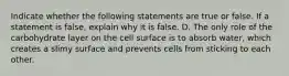 Indicate whether the following statements are true or false. If a statement is false, explain why it is false. D. The only role of the carbohydrate layer on the cell surface is to absorb water, which creates a slimy surface and prevents cells from sticking to each other.