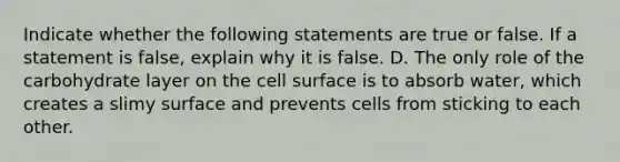 Indicate whether the following statements are true or false. If a statement is false, explain why it is false. D. The only role of the carbohydrate layer on the cell surface is to absorb water, which creates a slimy surface and prevents cells from sticking to each other.