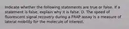 Indicate whether the following statements are true or false. If a statement is false, explain why it is false. D. The speed of fluorescent signal recovery during a FRAP assay is a measure of lateral mobility for the molecule of interest.