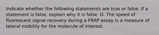 Indicate whether the following statements are true or false. If a statement is false, explain why it is false. D. The speed of fluorescent signal recovery during a FRAP assay is a measure of lateral mobility for the molecule of interest.