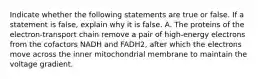 Indicate whether the following statements are true or false. If a statement is false, explain why it is false. A. The proteins of the electron-transport chain remove a pair of high-energy electrons from the cofactors NADH and FADH2, after which the electrons move across the inner mitochondrial membrane to maintain the voltage gradient.