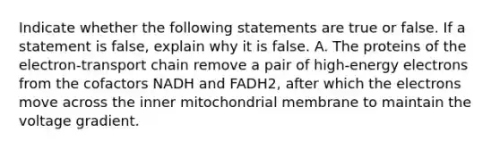 Indicate whether the following statements are true or false. If a statement is false, explain why it is false. A. The proteins of the electron-transport chain remove a pair of high-energy electrons from the cofactors NADH and FADH2, after which the electrons move across the inner mitochondrial membrane to maintain the voltage gradient.