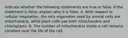 Indicate whether the following statements are true or false. If the statement is false, explain why it is false. A. With respect to cellular respiration, the only organelles used by animal cells are mitochondria, while plant cells use both mitochondria and chloroplasts. B. The number of mitochondria inside a cell remains constant over the life of the cell.