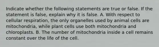 Indicate whether the following statements are true or false. If the statement is false, explain why it is false. A. With respect to cellular respiration, the only organelles used by animal cells are mitochondria, while plant cells use both mitochondria and chloroplasts. B. The number of mitochondria inside a cell remains constant over the life of the cell.