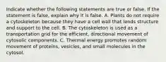 Indicate whether the following statements are true or false. If the statement is false, explain why it is false. A. Plants do not require a cytoskeleton because they have a cell wall that lends structure and support to the cell. B. The cytoskeleton is used as a transportation grid for the efficient, directional movement of cytosolic components. C. Thermal energy promotes random movement of proteins, vesicles, and small molecules in the cytosol.