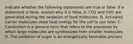 Indicate whether the following statements are true or false. If a statement is false, explain why it is false. A. CO2 and H2O are generated during the oxidation of food molecules. B. Activated carrier molecules store heat energy for the cell to use later. C. Catabolism is a general term that refers to the processes by which large molecules are synthesized from smaller molecules. D. The oxidation of sugar is an energetically favorable process