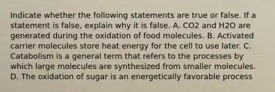 Indicate whether the following statements are true or false. If a statement is false, explain why it is false. A. CO2 and H2O are generated during the oxidation of food molecules. B. Activated carrier molecules store heat energy for the cell to use later. C. Catabolism is a general term that refers to the processes by which large molecules are synthesized from smaller molecules. D. The oxidation of sugar is an energetically favorable process